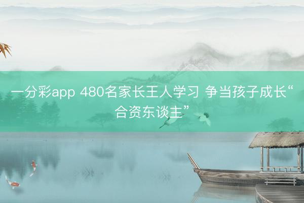一分彩app 480名家长王人学习 争当孩子成长“合资东谈主”