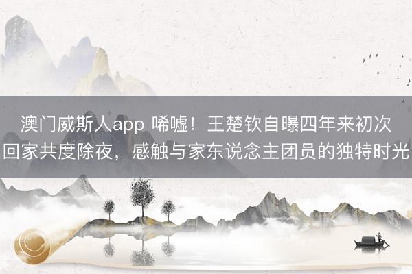 澳门威斯人app 唏嘘!王楚钦自曝四年来初次回家共度除夜,感触与家东说念主团员的独特时光