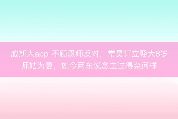 威斯人app 不顾恩师反对,常昊订立娶大8岁师姑为妻,如今两东说念主过得奈何样