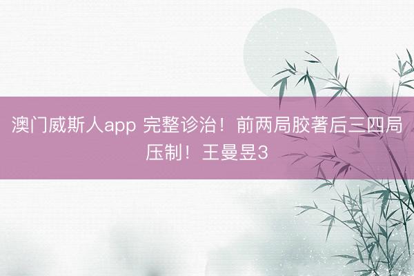 澳门威斯人app 完整诊治！前两局胶著后三四局压制！王曼昱3