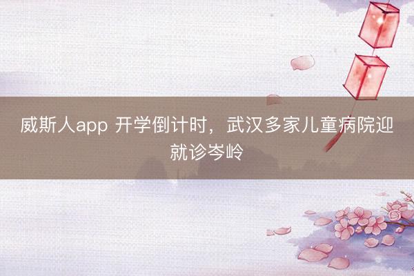 威斯人app 开学倒计时，武汉多家儿童病院迎就诊岑岭