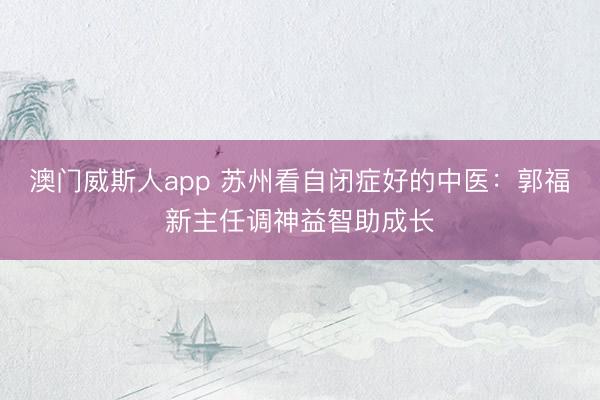 澳门威斯人app 苏州看自闭症好的中医:郭福新主任调神益智助成长