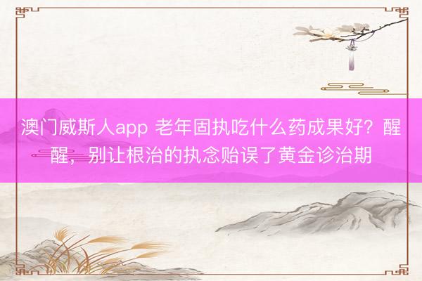 澳门威斯人app 老年固执吃什么药成果好?醒醒,别让根治的执念贻误了黄金诊治期