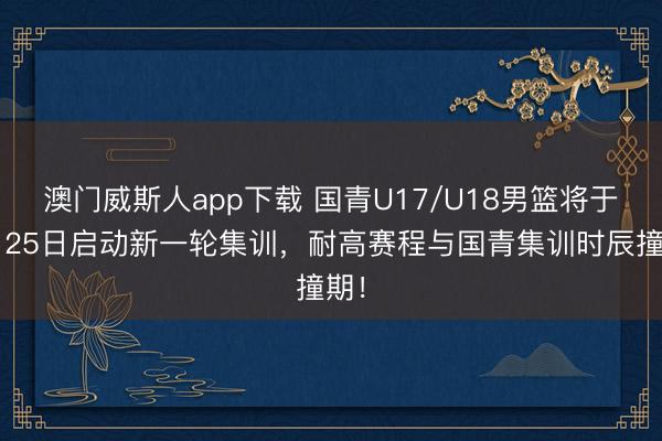 澳门威斯人app下载 国青U17/U18男篮将于2月25日启动新一轮集训，耐高赛程与国青集训时辰撞期！