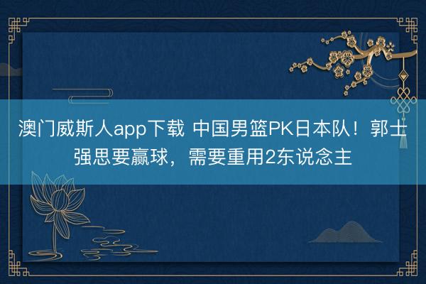 澳门威斯人app下载 中国男篮PK日本队！郭士强思要赢球，需要重用2东说念主