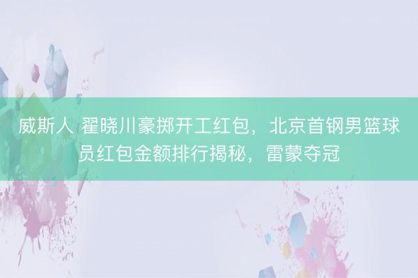威斯人 翟晓川豪掷开工红包,北京首钢男篮球员红包金额排行揭秘,雷蒙夺冠