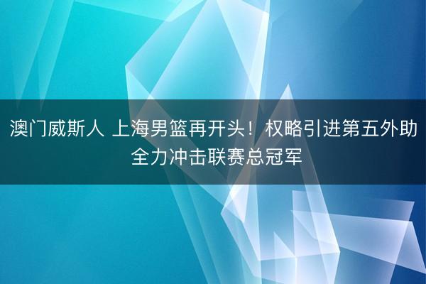 澳门威斯人 上海男篮再开头！权略引进第五外助 全力冲击联赛总冠军