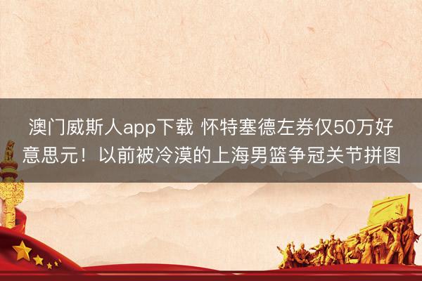 澳门威斯人app下载 怀特塞德左券仅50万好意思元!以前被冷漠的上海男篮争冠关节拼图