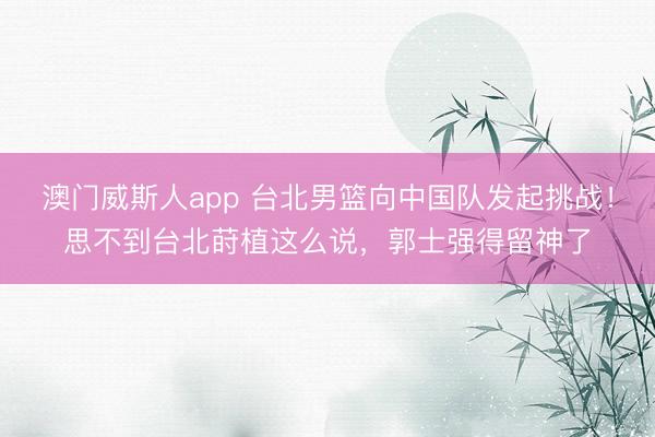 澳门威斯人app 台北男篮向中国队发起挑战！思不到台北莳植这么说，郭士强得留神了