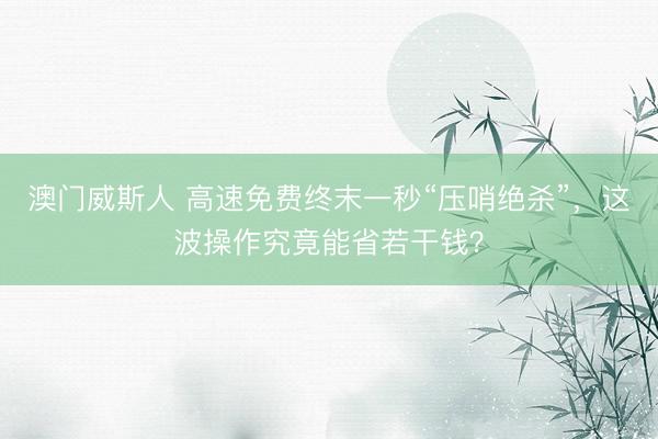 澳门威斯人 高速免费终末一秒“压哨绝杀”,这波操作究竟能省若干钱?