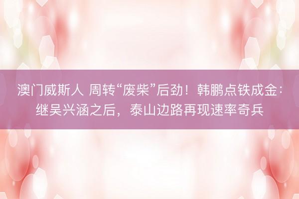 澳门威斯人 周转“废柴”后劲！韩鹏点铁成金：继吴兴涵之后，泰山边路再现速率奇兵