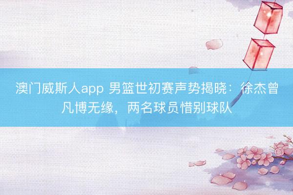 澳门威斯人app 男篮世初赛声势揭晓:徐杰曾凡博无缘,两名球员惜别球队
