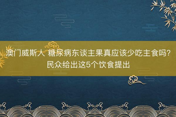 澳门威斯人 糖尿病东谈主果真应该少吃主食吗？民众给出这5个饮食提出