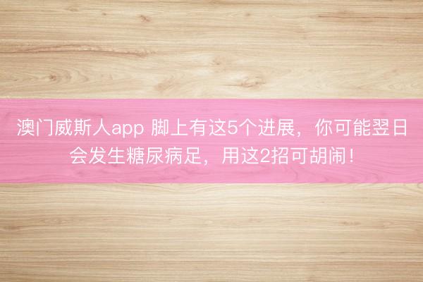 澳门威斯人app 脚上有这5个进展，你可能翌日会发生糖尿病足，用这2招可胡闹！