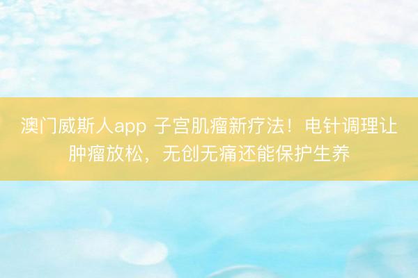 澳门威斯人app 子宫肌瘤新疗法!电针调理让肿瘤放松,无创无痛还能保护生养