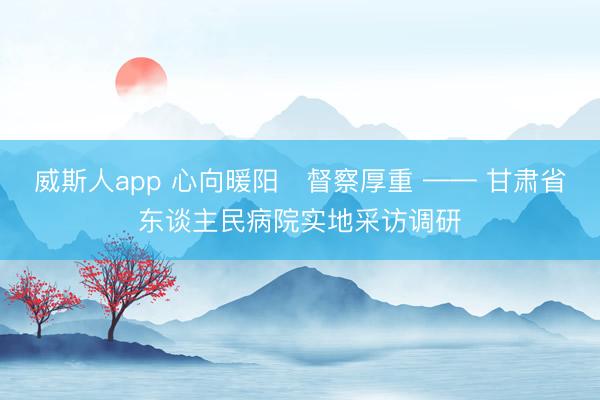 威斯人app 心向暖阳・督察厚重 —— 甘肃省东谈主民病院实地采访调研