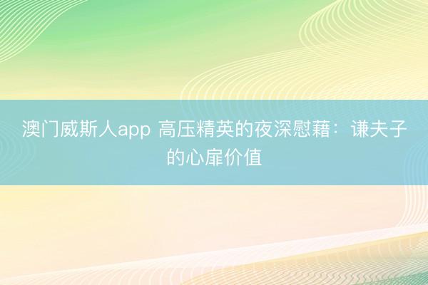 澳门威斯人app 高压精英的夜深慰藉:谦夫子的心扉价值