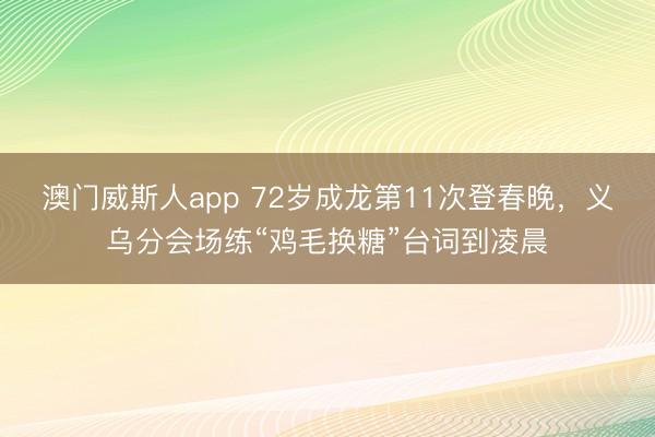 澳门威斯人app 72岁成龙第11次登春晚，义乌分会场练“鸡毛换糖”台词到凌晨