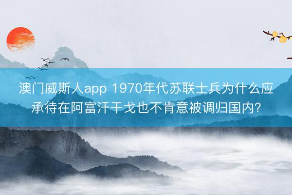 澳门威斯人app 1970年代苏联士兵为什么应承待在阿富汗干戈也不肯意被调归国内？