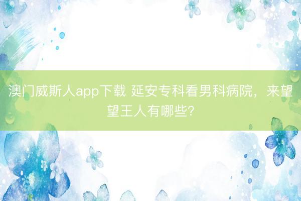澳门威斯人app下载 延安专科看男科病院，来望望王人有哪些？