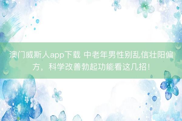 澳门威斯人app下载 中老年男性别乱信壮阳偏方,科学改善勃起功能看这几招!