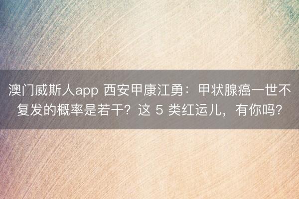 澳门威斯人app 西安甲康江勇:甲状腺癌一世不复发的概率是若干?这 5 类红运儿,有你吗?