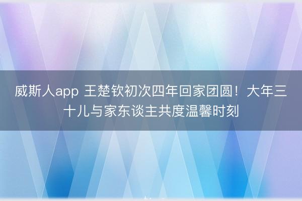 威斯人app 王楚钦初次四年回家团圆!大年三十儿与家东谈主共度温馨时刻
