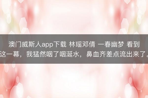 澳门威斯人app下载 林瑶邓倩 一春幽梦 看到这一幕，我猛然咽了咽涎水，鼻血齐差点流出来了。