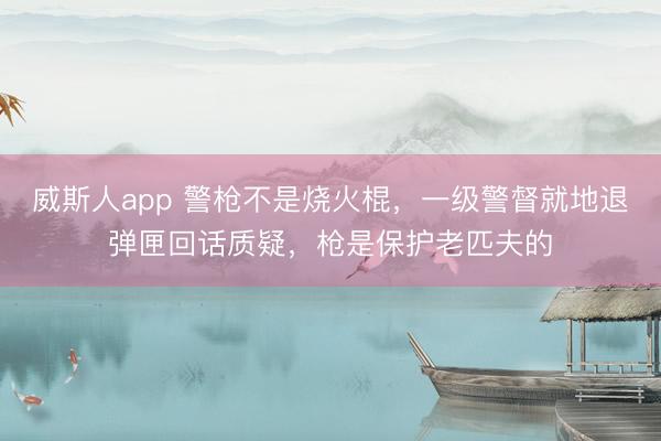 威斯人app 警枪不是烧火棍,一级警督就地退弹匣回话质疑,枪是保护老匹夫的