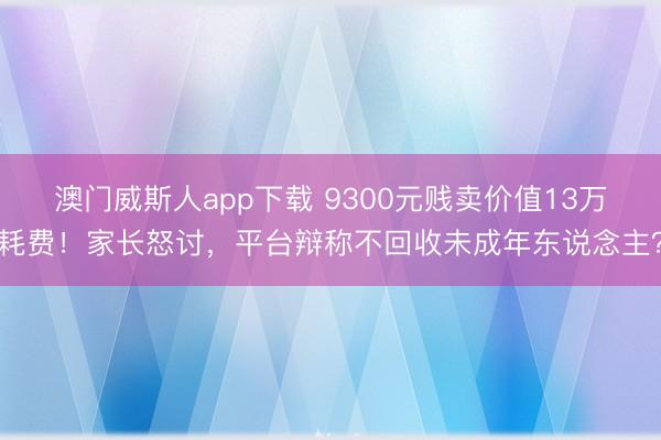 澳门威斯人app下载 9300元贱卖价值13万耗费!家长怒讨,平台辩称不回收未成年东说念主?