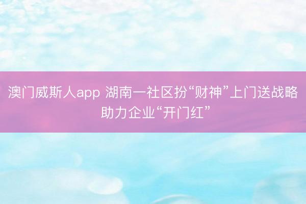 澳门威斯人app 湖南一社区扮“财神”上门送战略 助力企业“开门红”