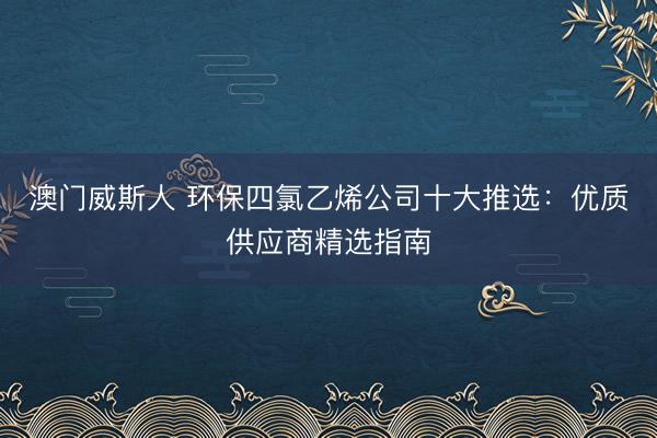 澳门威斯人 环保四氯乙烯公司十大推选：优质供应商精选指南