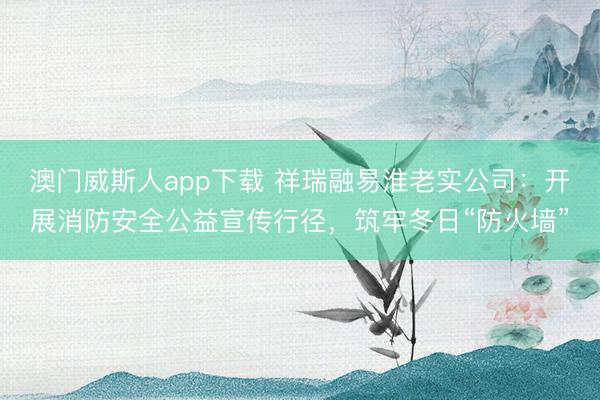 澳门威斯人app下载 祥瑞融易淮老实公司:开展消防安全公益宣传行径,筑牢冬日“防火墙”