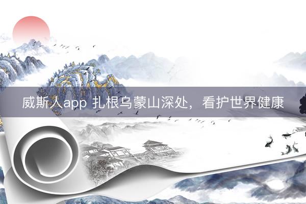 威斯人app 扎根乌蒙山深处,看护世界健康
