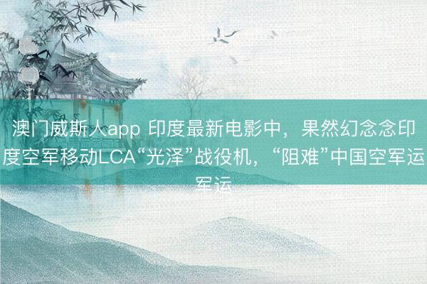 澳门威斯人app 印度最新电影中，果然幻念念印度空军移动LCA“光泽”战役机，“阻难”中国空军运