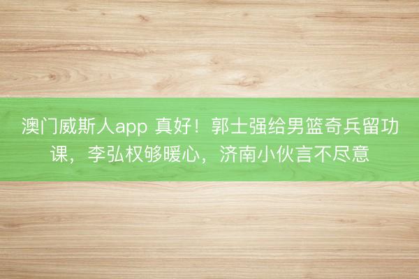 澳门威斯人app 真好！郭士强给男篮奇兵留功课，李弘权够暖心，济南小伙言不尽意