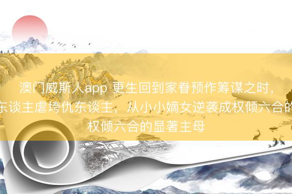 澳门威斯人app 更生回到家眷预作筹谋之时，我护住亲东谈主虐垮仇东谈主，从小小嫡女逆袭成权倾六合的显著主母