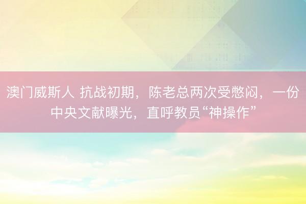 澳门威斯人 抗战初期，陈老总两次受憋闷，一份中央文献曝光，直呼教员“神操作”
