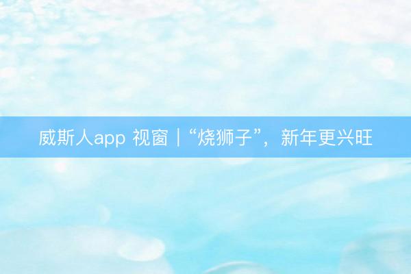 威斯人app 视窗｜“烧狮子”，新年更兴旺