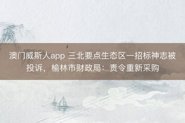 澳门威斯人app 三北要点生态区一招标神志被投诉，榆林市财政局：责令重新采购
