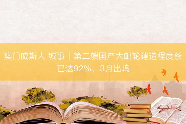 澳门威斯人 城事｜第二艘国产大邮轮建造程度条已达92%，3月出坞
