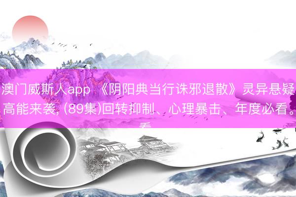 澳门威斯人app 《阴阳典当行诛邪退散》灵异悬疑高能来袭, (89集)回转抑制、心理暴击、年度必看。